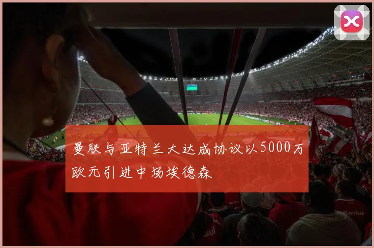 曼联与亚特兰大达成协议以5000万欧元引进中场埃德森