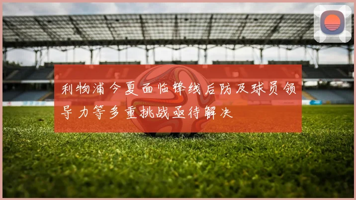 利物浦今夏面临锋线后防及球员领导力等多重挑战亟待解决