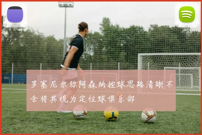 罗塞尼尔称阿森纳控球思路清晰不会将其视为定位球俱乐部