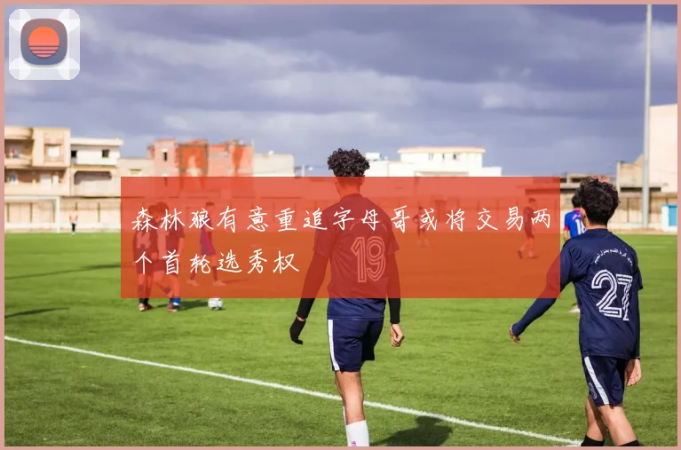 森林狼有意重追字母哥或将交易两个首轮选秀权