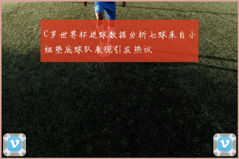 C罗世界杯进球数据分析七球来自小组垫底球队表现引发热议