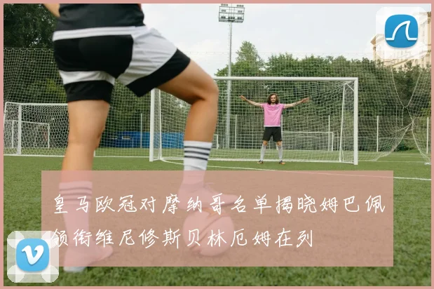 皇马欧冠对摩纳哥名单揭晓姆巴佩领衔维尼修斯贝林厄姆在列