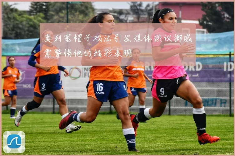 奥利塞帽子戏法引发媒体热议挪威需警惕他的精彩表现