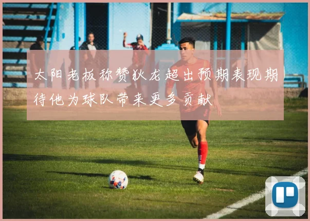 太阳老板称赞狄龙超出预期表现期待他为球队带来更多贡献