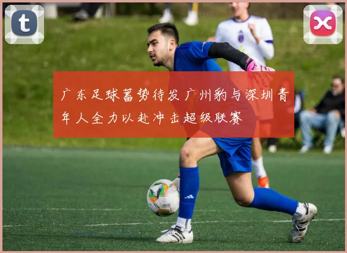 广东足球蓄势待发广州豹与深圳青年人全力以赴冲击超级联赛
