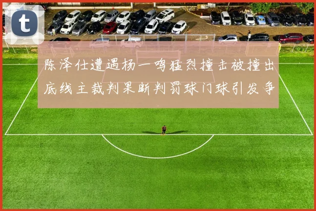 陈泽仕遭遇杨一鸣猛烈撞击被撞出底线主裁判果断判罚球门球引发争议