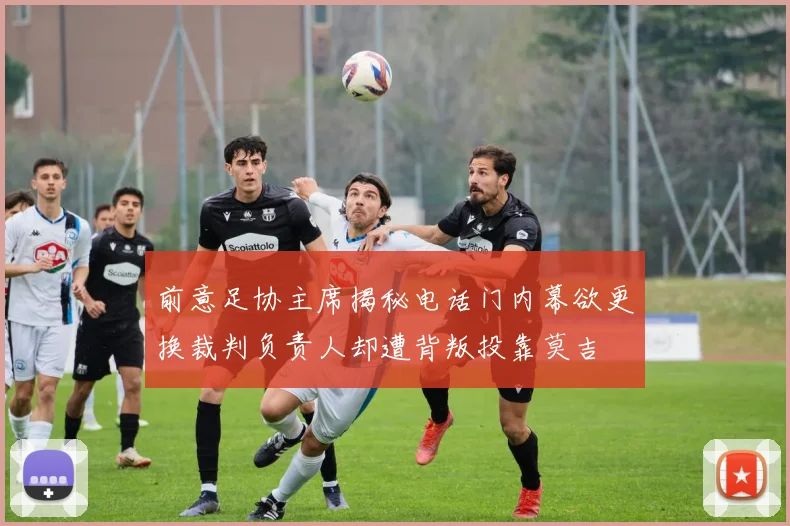 前意足协主席揭秘电话门内幕欲更换裁判负责人却遭背叛投靠莫吉