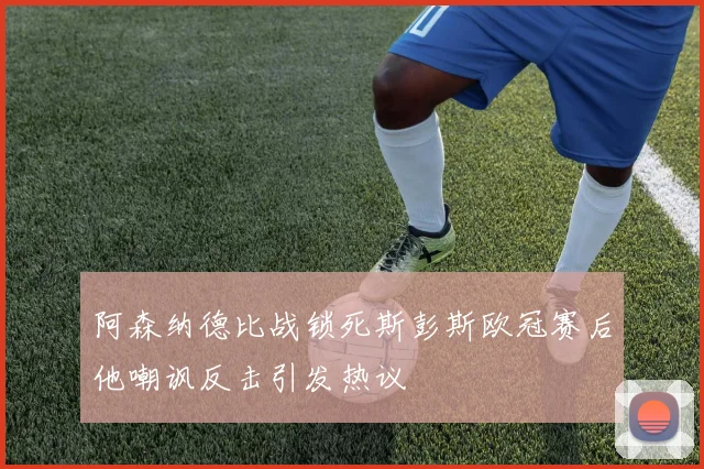 阿森纳德比战锁死斯彭斯欧冠赛后他嘲讽反击引发热议