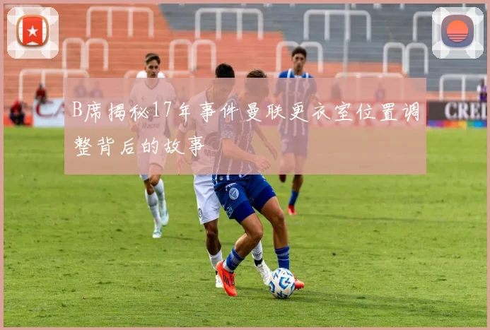 B席揭秘17年事件曼联更衣室位置调整背后的故事