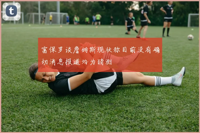 富保罗谈詹姆斯现状称目前没有确切消息报道均为猜测
