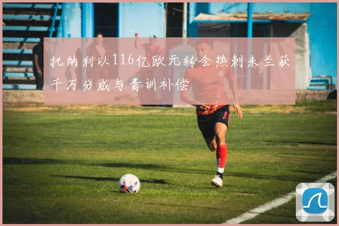 托纳利以116亿欧元转会热刺米兰获千万分成与青训补偿